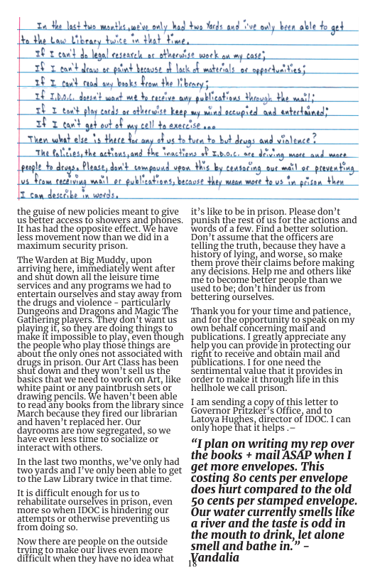 T3t s ety o putnd bacavse o e of Za el o wantlt utse only had bun Yods and Ve ay been oble fo ged o the Low Uibeary bute o that Hue 10 1 ga | Phgeasse ; der’al : T can desecibe i werds, the guise of new policies meant to give us beter access to showers and phones. Ithas had the opposite effect. We have less movement now than we did in a ‘maximum security prison. ‘The Warden at Big Muddy, upon arriving here, imiediately went after ‘and shut dowh all the leisure time Services and any programs we had to entertain ourselves and stay away from the drugs and violence - particularl Dungeons and Dragons and Magic Gathering players They don’twant us playing i, o they are doing things to ‘make it impossible to play, even though the people who play those things are about the only ones not associated with drugs in prison. Our Art Class has been shuf down and they won’t sell us the basics that we need to work on Art, like white paint or any paintbrush setsor drawing pencils. We haven’t been able to read any books from the library since March because they fired our librarian and haven’t replaced her. Our dayrooms are now segregated, so we ‘have even less time to socialize or interact with others. In the last two months, we’ve only had two yards and I’ve only been able to get to the Law Library twice in that time. Itis difficult enough for us to rehabilitate ourselves in prison, even ‘more 50 when IDOC is hindering our aitempts or otherwise preventing us from doing so. Now there are people on the outside ing to make our lives even more difficult when they have no idea what its like to be in prison. Please don’t punish the rest of us for the actions and Words of a few, Find a better solution. Don’t assume that the officers are telling the truth, because they have a history of lying, and worse, so make them prove thelr claims before making. any decisions. Help me and others like me to become beter people than we used to be; don’t hinder s from bettering ourselves. Thank you for your time and patience, and for the opportunity to speak on my ‘own behalf concerning mail and ublications. I greatly appreciate any 1elp you can provide In protecting our ight o receive and obtain mail and put cations. I for one need the sentimental value that it provides in order to make it through life in this hellhole we call prison; Lam sending a copy of this letter to Governor Pritzker’s Office, and to Latoya Hughes, director of IDOC. I can onlyhope that t helps . “I plan on writing my rep over the books + mail when I get more envelopes. This Costing 8o cents per envelope does hiurt compared to the old 50 cents per stamped envelnfi. Our water currently smells li ariver and the taste is odd in the mouth to drink, let alone smell and bathe in.” - Vandalia